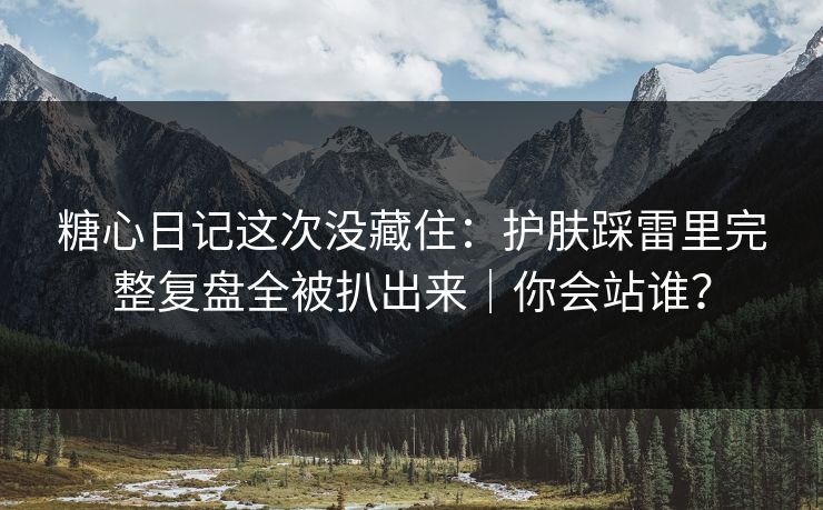 糖心日记这次没藏住：护肤踩雷里完整复盘全被扒出来｜你会站谁？
