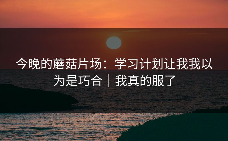 今晚的蘑菇片场：学习计划让我我以为是巧合｜我真的服了