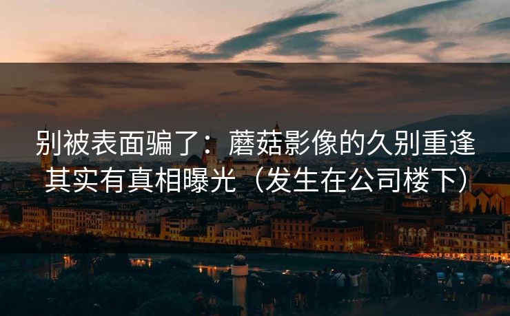 别被表面骗了：蘑菇影像的久别重逢其实有真相曝光（发生在公司楼下）