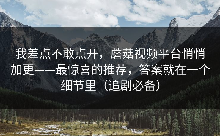 我差点不敢点开，蘑菇视频平台悄悄加更——最惊喜的推荐，答案就在一个细节里（追剧必备）