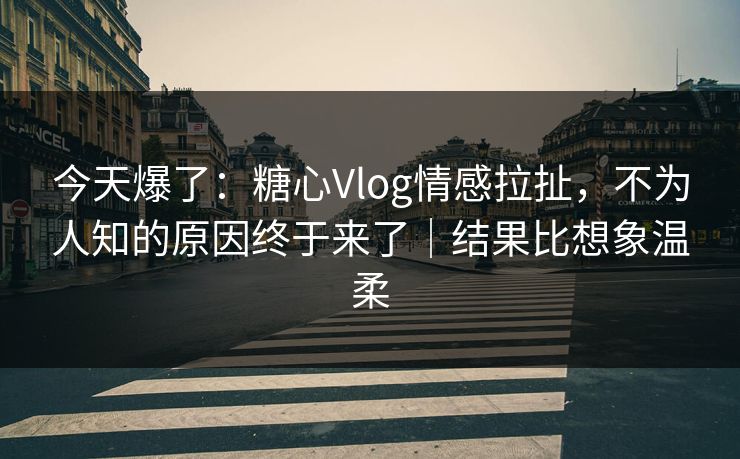 今天爆了：糖心Vlog情感拉扯，不为人知的原因终于来了｜结果比想象温柔