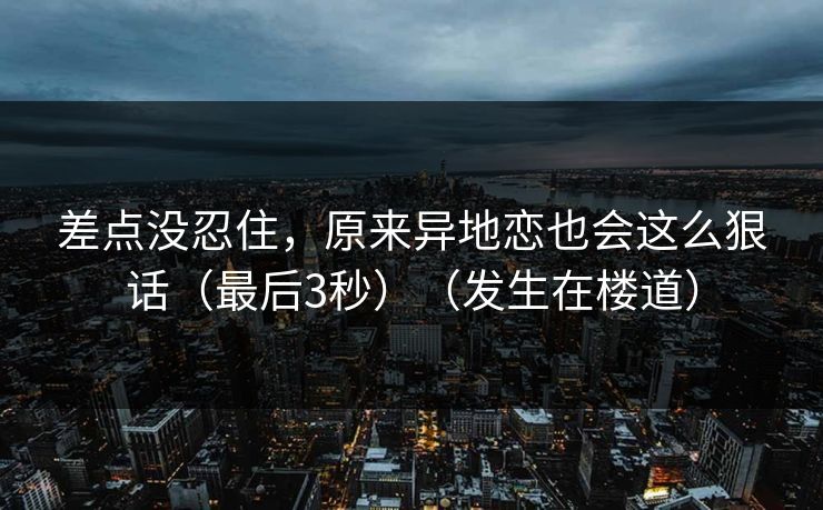 差点没忍住，原来异地恋也会这么狠话（最后3秒）（发生在楼道）