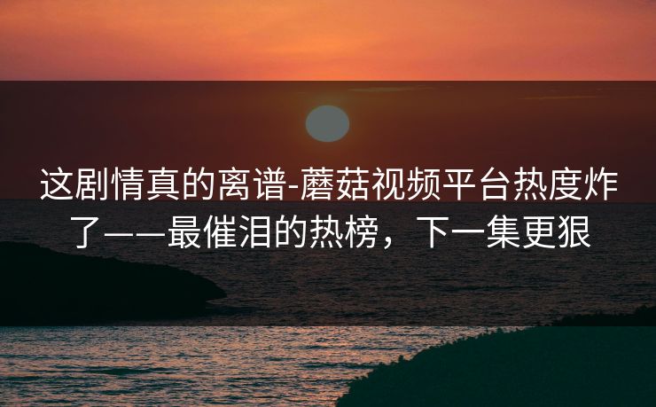 这剧情真的离谱-蘑菇视频平台热度炸了——最催泪的热榜，下一集更狠