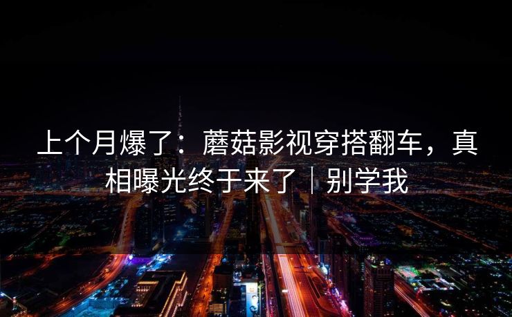上个月爆了：蘑菇影视穿搭翻车，真相曝光终于来了｜别学我