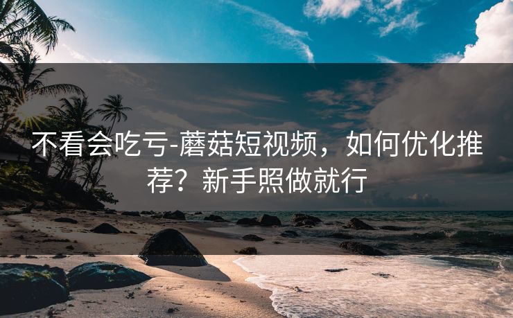 不看会吃亏-蘑菇短视频，如何优化推荐？新手照做就行