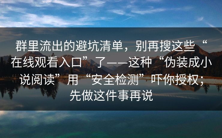 群里流出的避坑清单，别再搜这些“在线观看入口”了——这种“伪装成小说阅读”用“安全检测”吓你授权；先做这件事再说