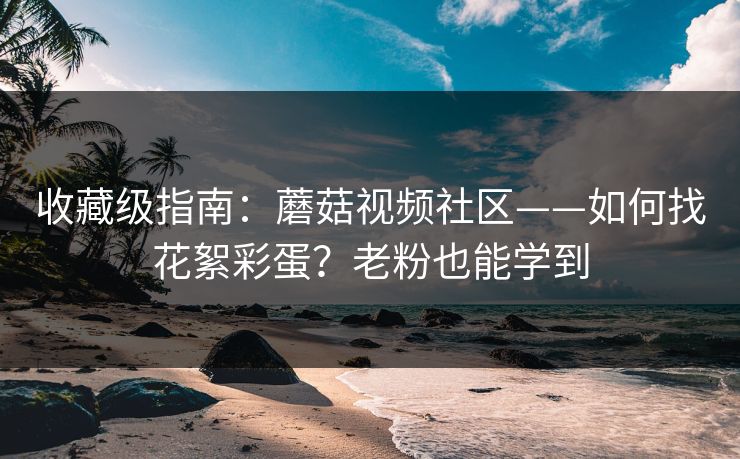 收藏级指南：蘑菇视频社区——如何找花絮彩蛋？老粉也能学到