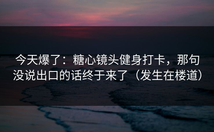 今天爆了：糖心镜头健身打卡，那句没说出口的话终于来了（发生在楼道）