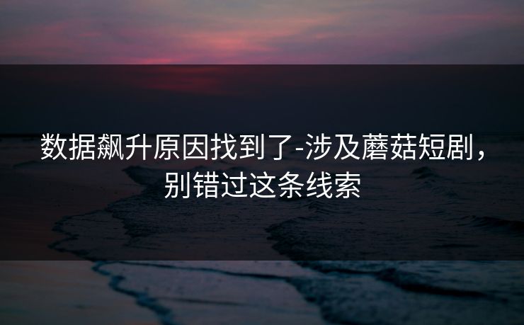 数据飙升原因找到了-涉及蘑菇短剧，别错过这条线索