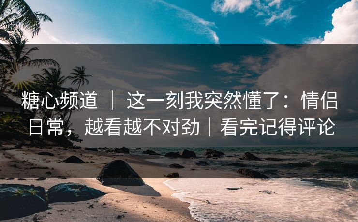 糖心频道 ｜ 这一刻我突然懂了：情侣日常，越看越不对劲｜看完记得评论