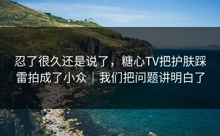 忍了很久还是说了，糖心TV把护肤踩雷拍成了小众｜我们把问题讲明白了