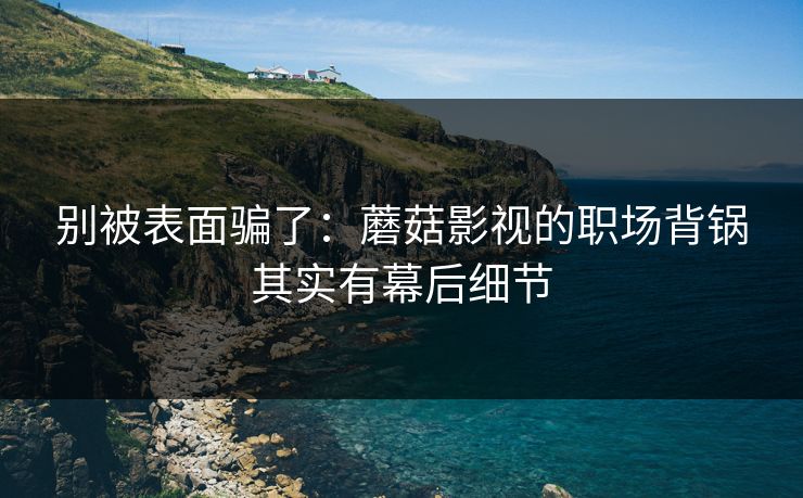 别被表面骗了：蘑菇影视的职场背锅其实有幕后细节