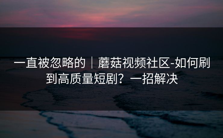 一直被忽略的｜蘑菇视频社区-如何刷到高质量短剧？一招解决