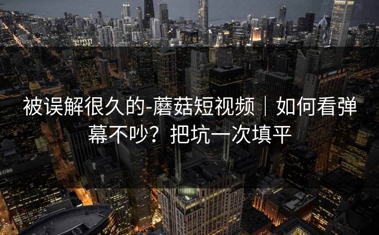 被误解很久的-蘑菇短视频｜如何看弹幕不吵？把坑一次填平