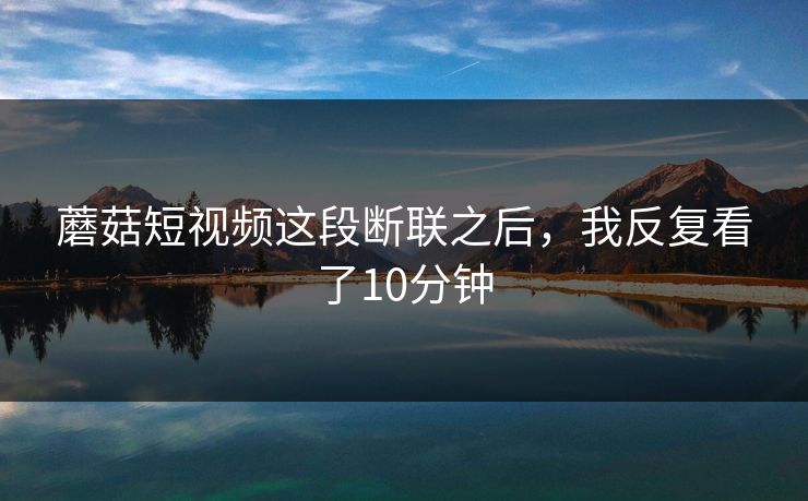 蘑菇短视频这段断联之后，我反复看了10分钟