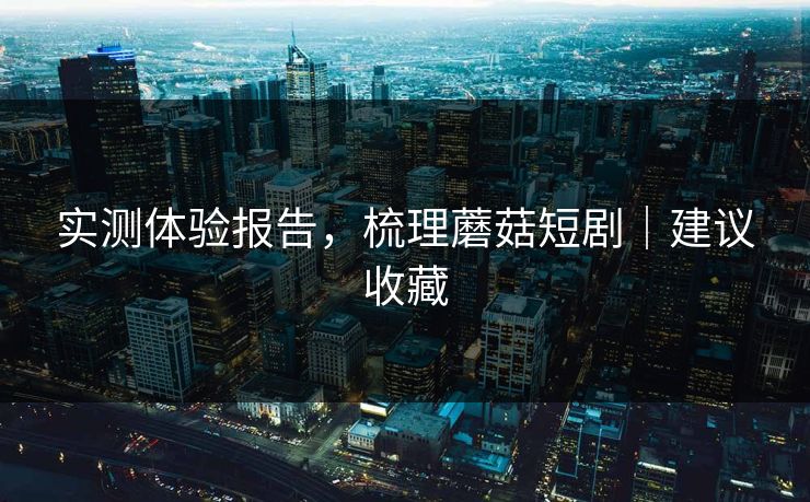 实测体验报告，梳理蘑菇短剧｜建议收藏