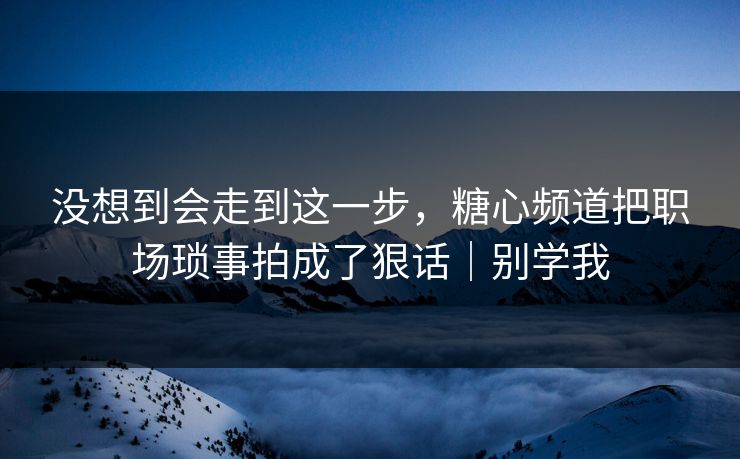 没想到会走到这一步，糖心频道把职场琐事拍成了狠话｜别学我