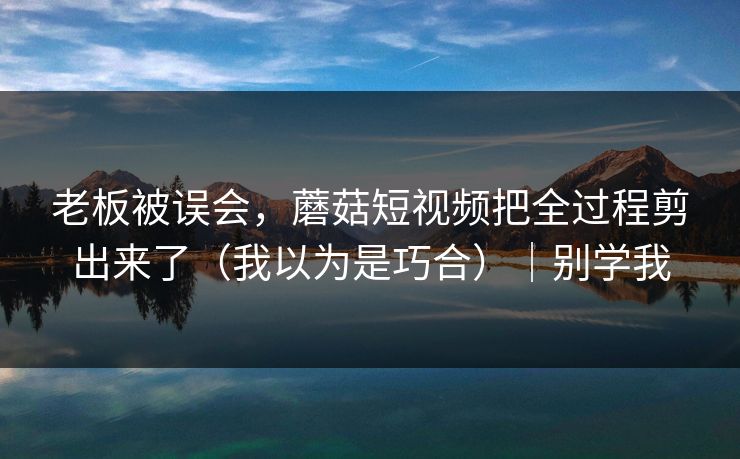 老板被误会，蘑菇短视频把全过程剪出来了（我以为是巧合）｜别学我